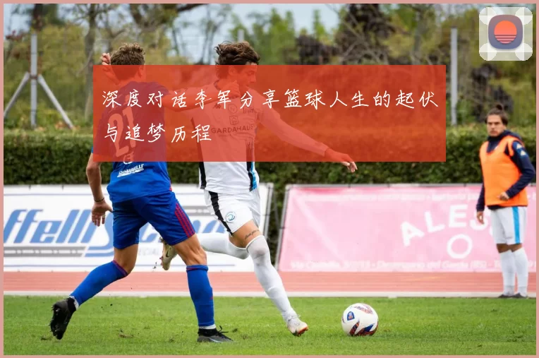 深度对话李军分享篮球人生的起伏与追梦历程