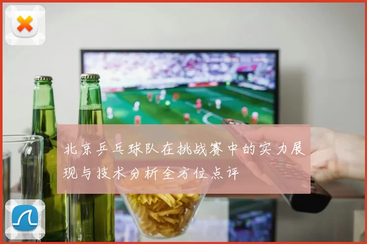 北京乒乓球队在挑战赛中的实力展现与技术分析全方位点评
