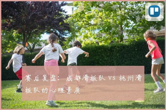赛后复盘：成都滑板队 vs 杭州滑板队的心理素质