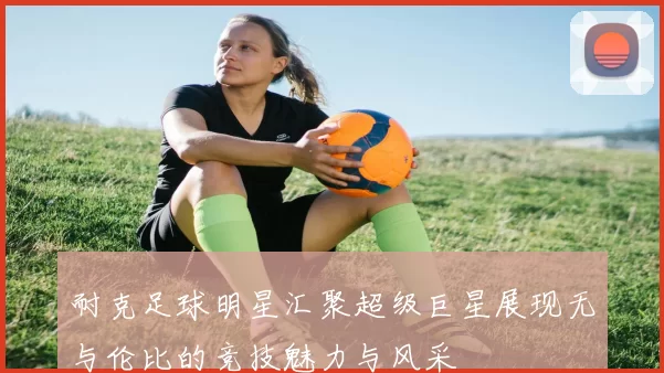 耐克足球明星汇聚超级巨星展现无与伦比的竞技魅力与风采
