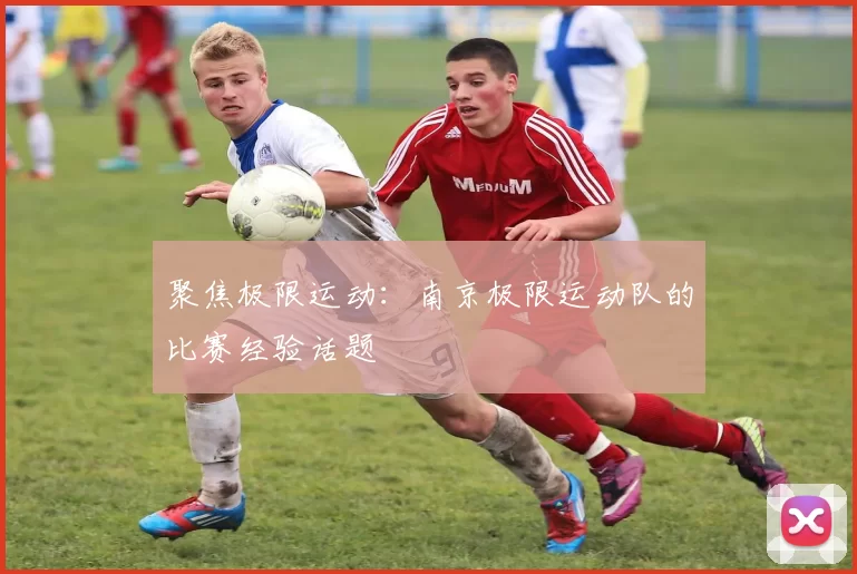 聚焦极限运动：南京极限运动队的比赛经验话题