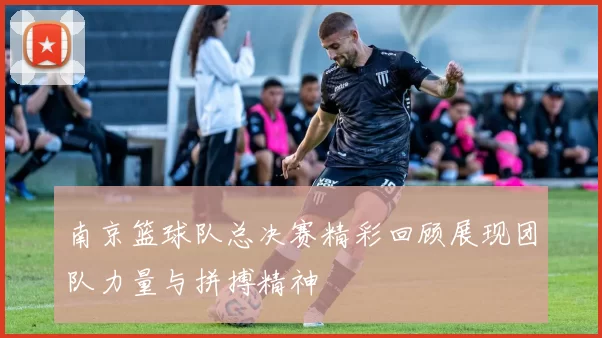 南京篮球队总决赛精彩回顾展现团队力量与拼搏精神