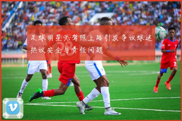 足球明星无驾照上路引发争议球迷热议安全与责任问题