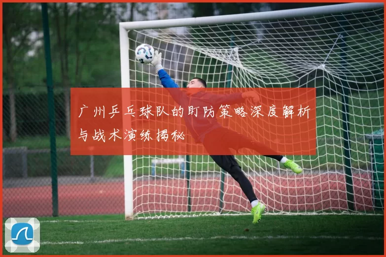 广州乒乓球队的盯防策略深度解析与战术演练揭秘