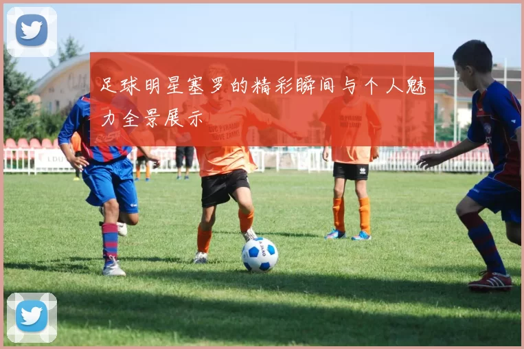 足球明星塞罗的精彩瞬间与个人魅力全景展示