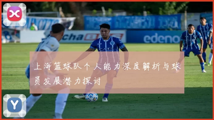 上海篮球队个人能力深度解析与球员发展潜力探讨